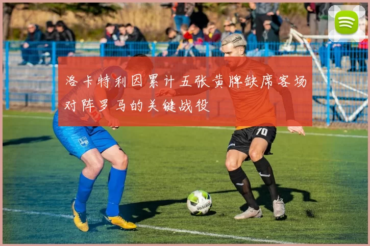 洛卡特利因累计五张黄牌缺席客场对阵罗马的关键战役