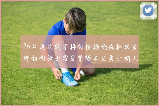 26年进攻效率排行榜揭晓森林狼黄蜂领衔骑士雷霆紧随其后勇士湖人表现平平