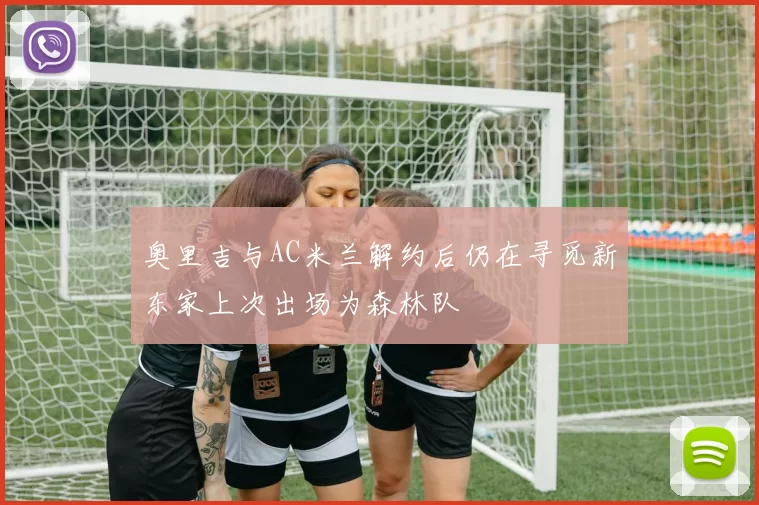 奥里吉与AC米兰解约后仍在寻觅新东家上次出场为森林队