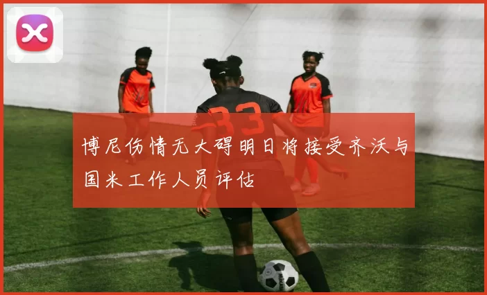 博尼伤情无大碍明日将接受齐沃与国米工作人员评估