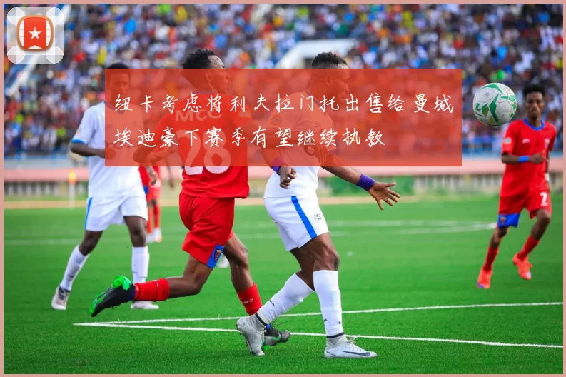 纽卡考虑将利夫拉门托出售给曼城埃迪豪下赛季有望继续执教