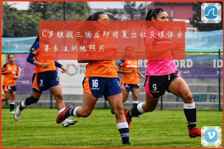 C罗缺战三场后即将复出社交媒体分享专注训练照片