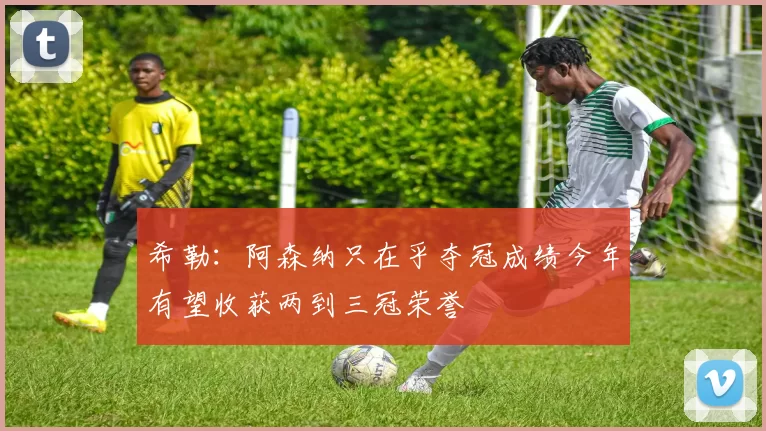 希勒：阿森纳只在乎夺冠成绩今年有望收获两到三冠荣誉