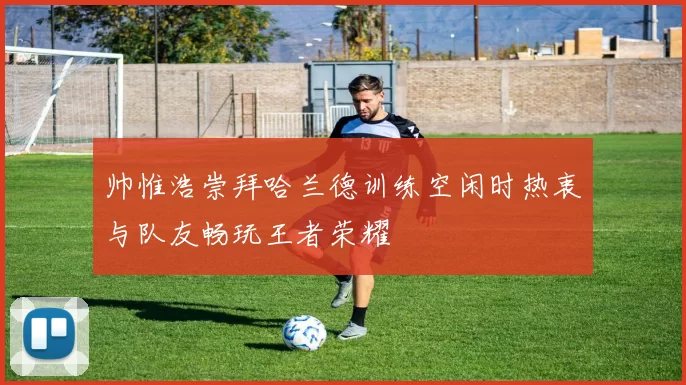 帅惟浩崇拜哈兰德训练空闲时热衷与队友畅玩王者荣耀