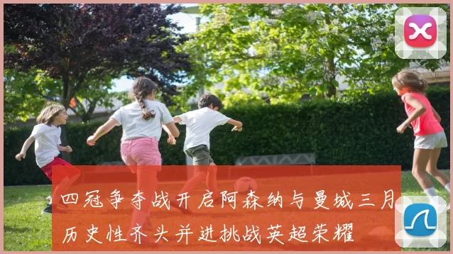 四冠争夺战开启阿森纳与曼城三月历史性齐头并进挑战英超荣耀
