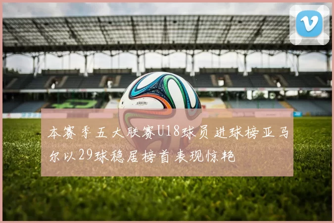 本赛季五大联赛U18球员进球榜亚马尔以29球稳居榜首表现惊艳