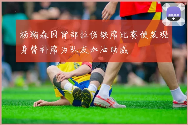 杨瀚森因背部拉伤缺席比赛便装现身替补席为队友加油助威
