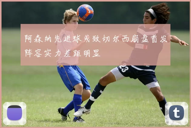 阿森纳先进球或致切尔西崩盘首发阵容实力差距明显