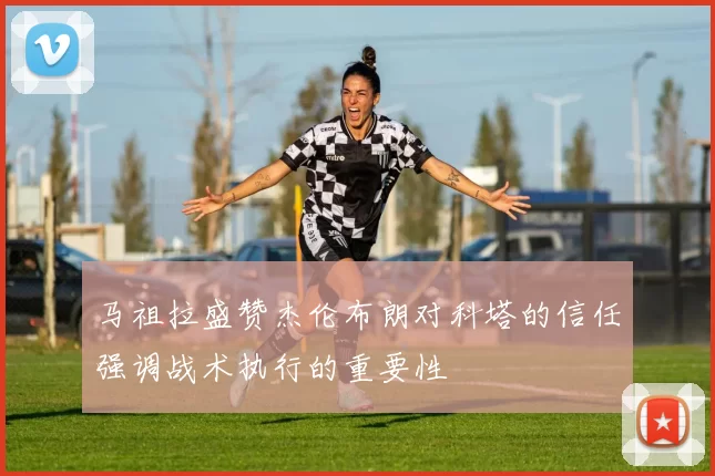 马祖拉盛赞杰伦布朗对科塔的信任强调战术执行的重要性