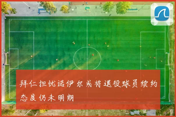 拜仁担忧诺伊尔或将退役球员续约态度仍未明朗