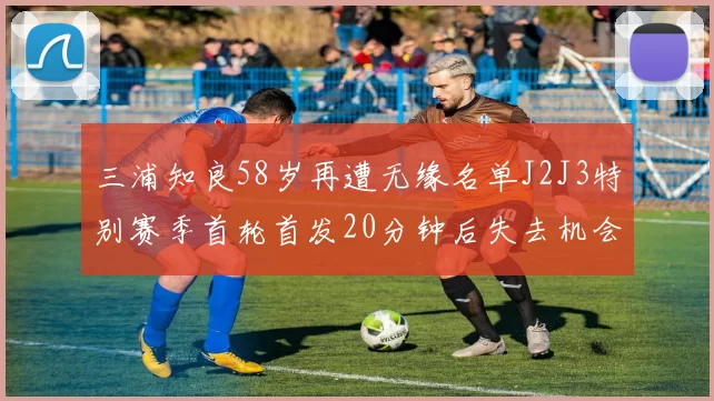 三浦知良58岁再遭无缘名单J2J3特别赛季首轮首发20分钟后失去机会