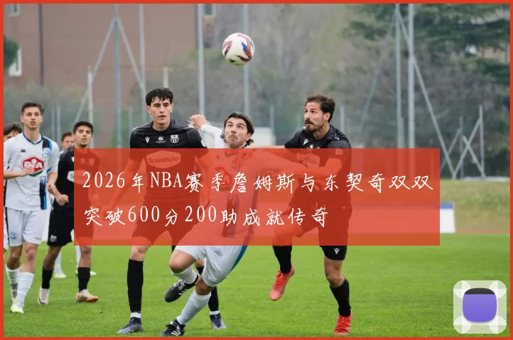 2026年NBA赛季詹姆斯与东契奇双双突破600分200助成就传奇
