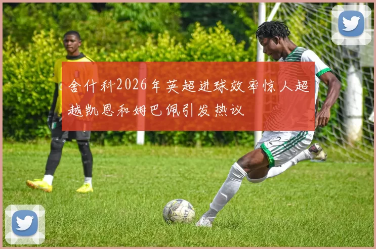 舍什科2026年英超进球效率惊人超越凯恩和姆巴佩引发热议