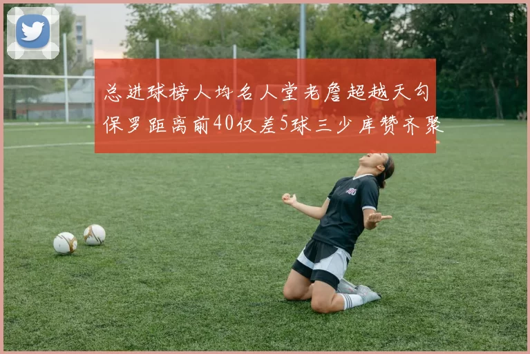 总进球榜人均名人堂老詹超越天勾保罗距离前40仅差5球三少库赞齐聚榜单