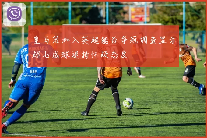 皇马若加入英超能否争冠调查显示超七成球迷持怀疑态度