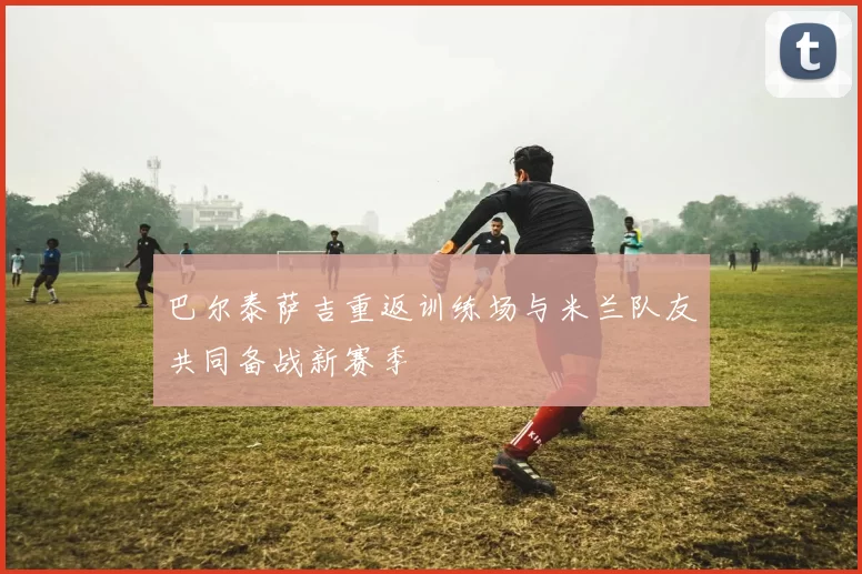 巴尔泰萨吉重返训练场与米兰队友共同备战新赛季
