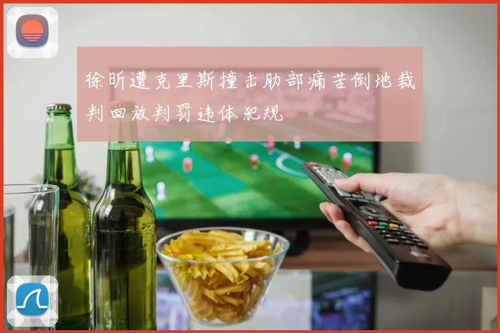 徐昕遭克里斯撞击肋部痛苦倒地裁判回放判罚违体犯规