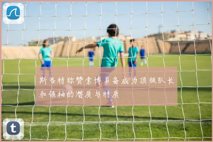 斯洛特称赞索博具备成为顶级队长和领袖的潜质与特质