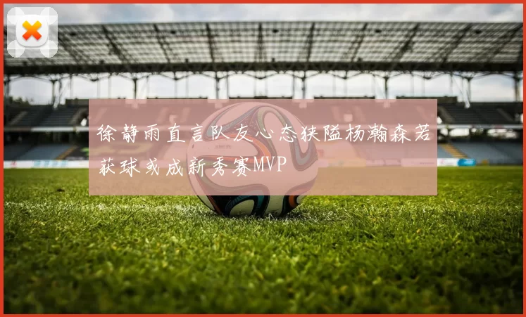 徐静雨直言队友心态狭隘杨瀚森若获球或成新秀赛MVP