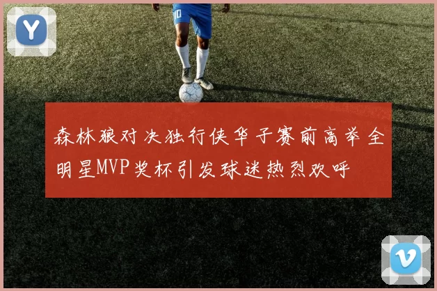 森林狼对决独行侠华子赛前高举全明星MVP奖杯引发球迷热烈欢呼