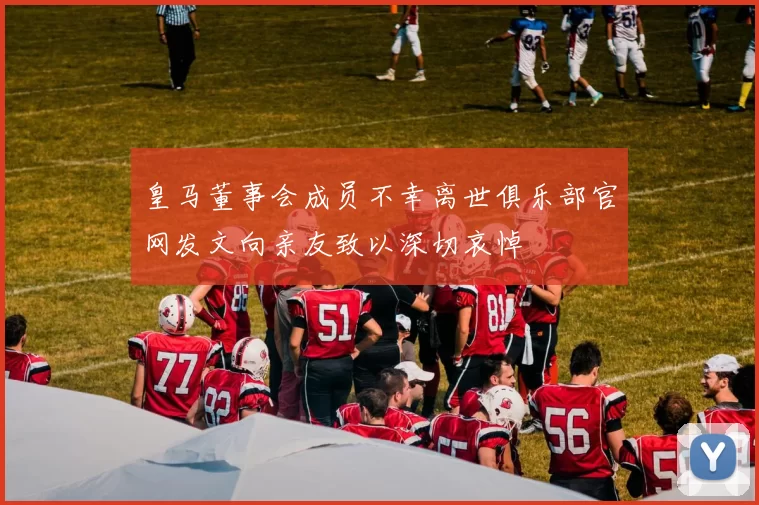 皇马董事会成员不幸离世俱乐部官网发文向亲友致以深切哀悼