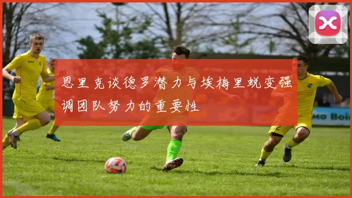 恩里克谈德罗潜力与埃梅里蜕变强调团队努力的重要性