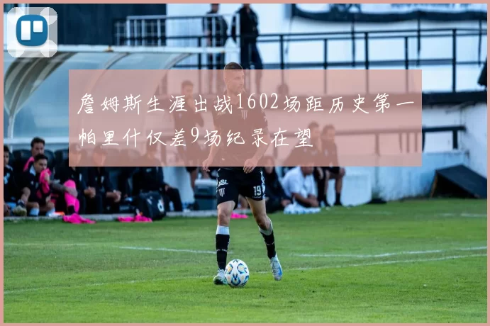 詹姆斯生涯出战1602场距历史第一帕里什仅差9场纪录在望